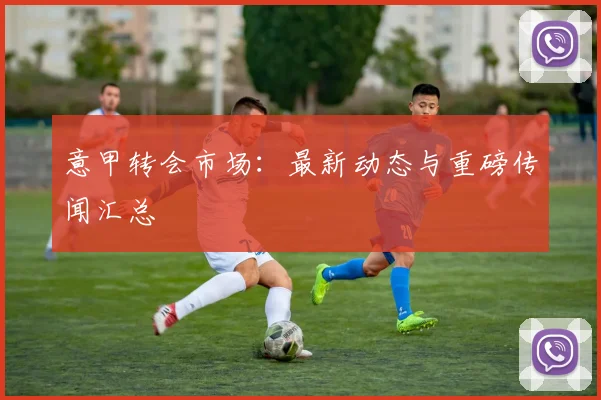 意甲转会市场：最新动态与重磅传闻汇总