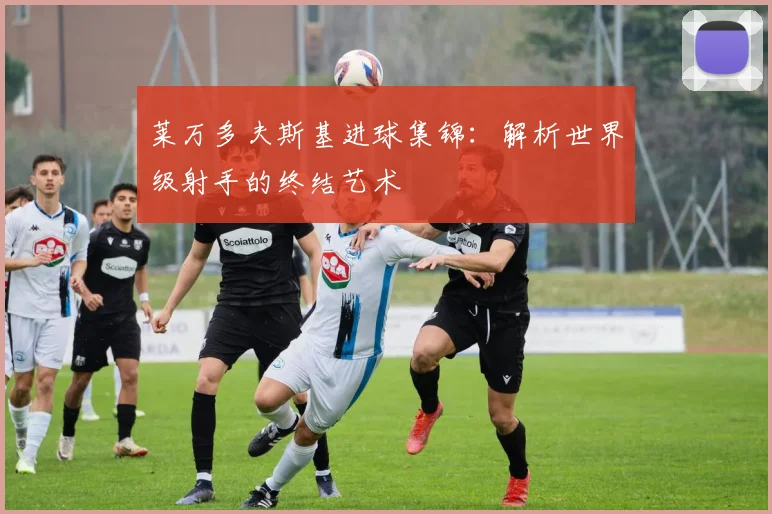 莱万多夫斯基进球集锦：解析世界级射手的终结艺术