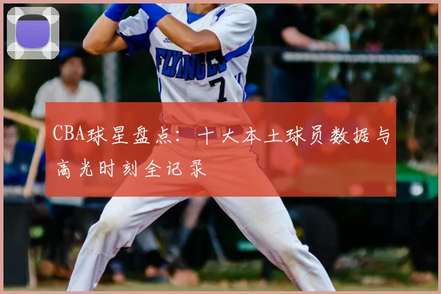 CBA球星盘点:十大本土球员数据与高光时刻全记录