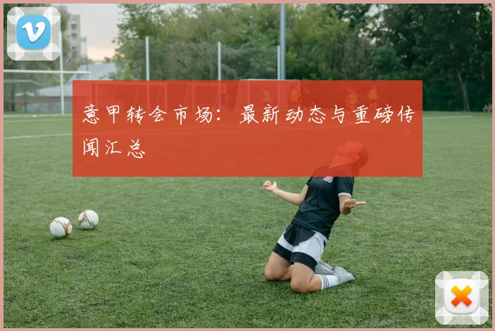 意甲转会市场：最新动态与重磅传闻汇总