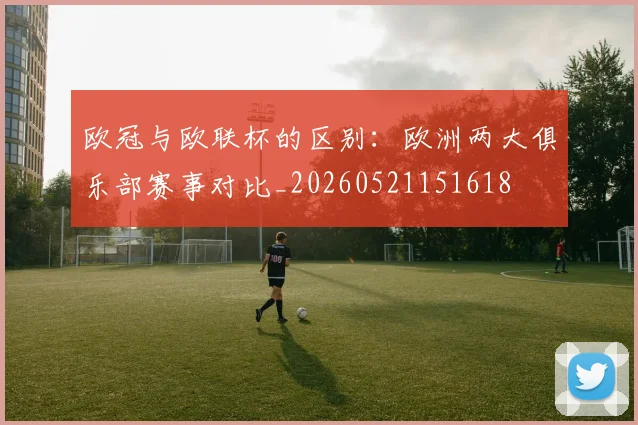 欧冠与欧联杯的区别:欧洲两大俱乐部赛事对比_20260521151618