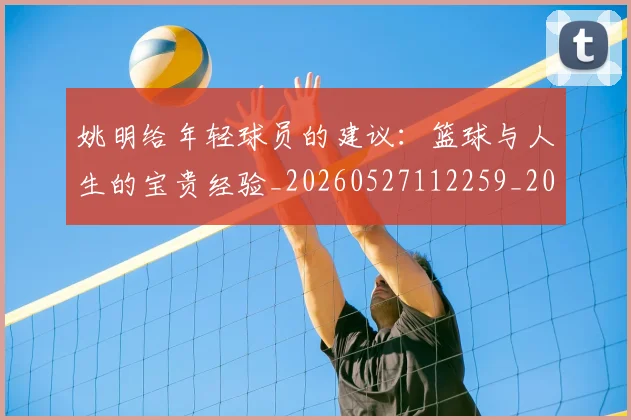 姚明给年轻球员的建议：篮球与人生的宝贵经验_20260527112259_20260609132959