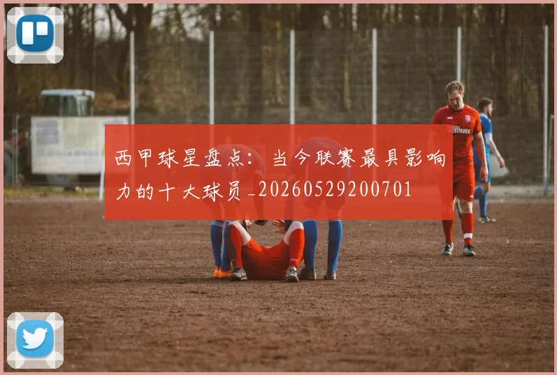 西甲球星盘点：当今联赛最具影响力的十大球员_20260529200701