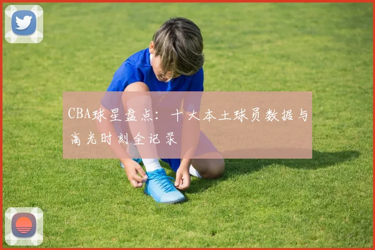 CBA球星盘点：十大本土球员数据与高光时刻全记录
