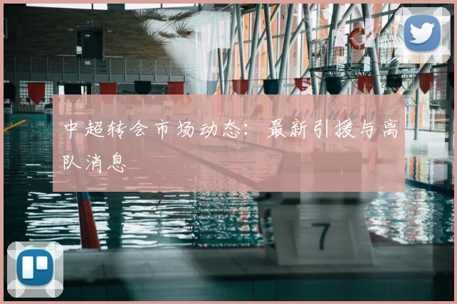 中超转会市场动态:最新引援与离队消息