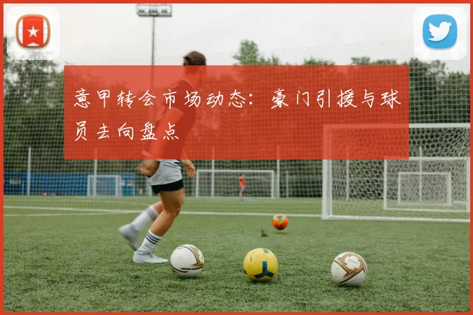 意甲转会市场动态：豪门引援与球员去向盘点